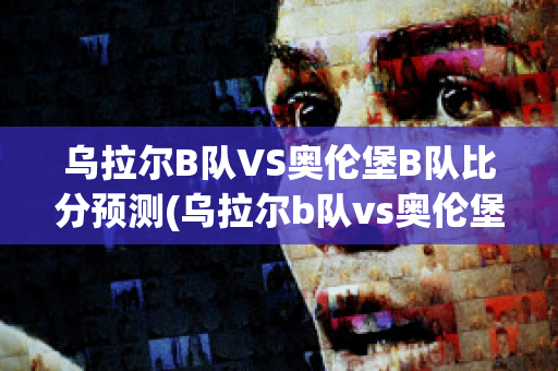 乌拉尔B队VS奥伦堡B队比分预测(乌拉尔b队vs奥伦堡b队比分预测最新)