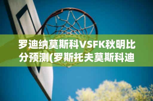 罗迪纳莫斯科VSFK秋明比分预测(罗斯托夫莫斯科迪纳摩比分预测)