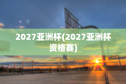 2027亚洲杯(2027亚洲杯资格赛)