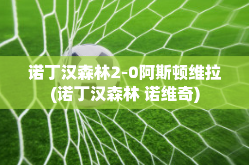 诺丁汉森林2-0阿斯顿维拉(诺丁汉森林 诺维奇)