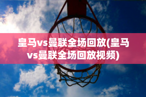 皇马vs曼联全场回放(皇马vs曼联全场回放视频)