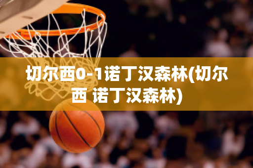 切尔西0-1诺丁汉森林(切尔西 诺丁汉森林)