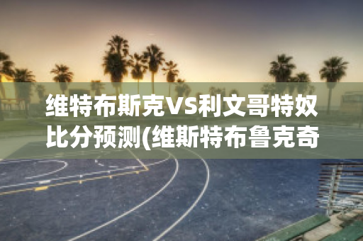 维特布斯克VS利文哥特奴比分预测(维斯特布鲁克奇才)