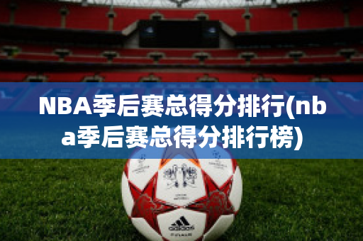 NBA季后赛总得分排行(nba季后赛总得分排行榜)