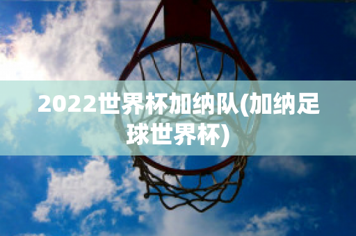 2022世界杯加纳队(加纳足球世界杯)