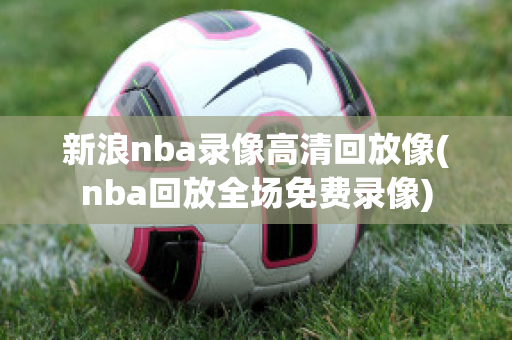 新浪nba录像高清回放像(nba回放全场免费录像)