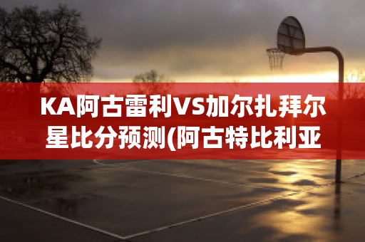 KA阿古雷利VS加尔扎拜尔星比分预测(阿古特比利亚雷亚尔)