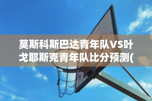 莫斯科斯巴达青年队VS叶戈耶斯克青年队比分预测(莫斯科斯巴达vs莱切斯特城)