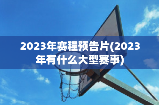 2023年赛程预告片(2023年有什么大型赛事)