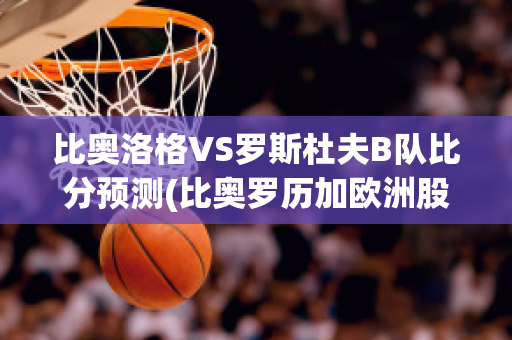 比奥洛格VS罗斯杜夫B队比分预测(比奥罗历加欧洲股份有限公司)