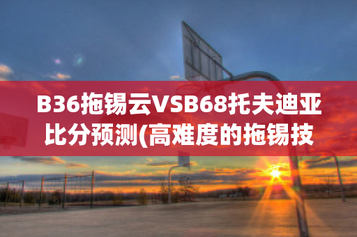 B36拖锡云VSB68托夫迪亚比分预测(高难度的拖锡技巧)