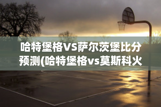 哈特堡格VS萨尔茨堡比分预测(哈特堡格vs莫斯科火车头)