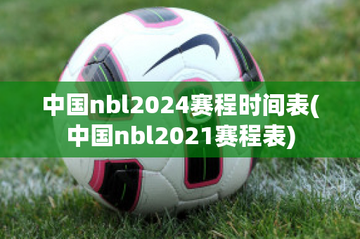 中国nbl2024赛程时间表(中国nbl2021赛程表)