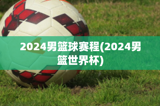 2024男篮球赛程(2024男篮世界杯)