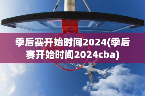 季后赛开始时间2024(季后赛开始时间2024cba)