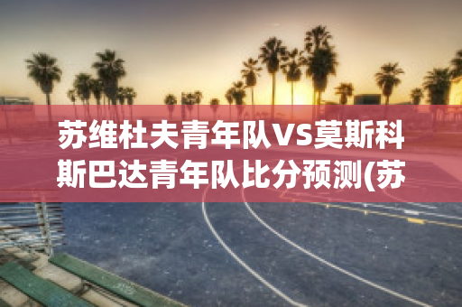 苏维杜夫青年队VS莫斯科斯巴达青年队比分预测(苏维杜夫足球俱乐部)