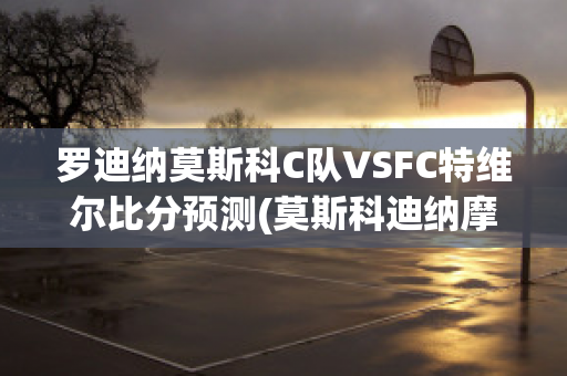 罗迪纳莫斯科C队VSFC特维尔比分预测(莫斯科迪纳摩vs罗斯托夫直播)