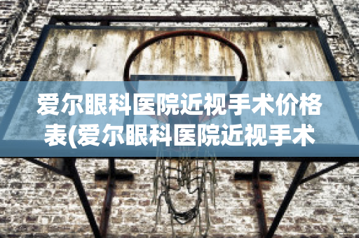 爱尔眼科医院近视手术价格表(爱尔眼科医院近视手术价格表大全)