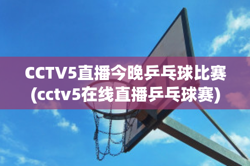 CCTV5直播今晚乒乓球比赛(cctv5在线直播乒乓球赛)