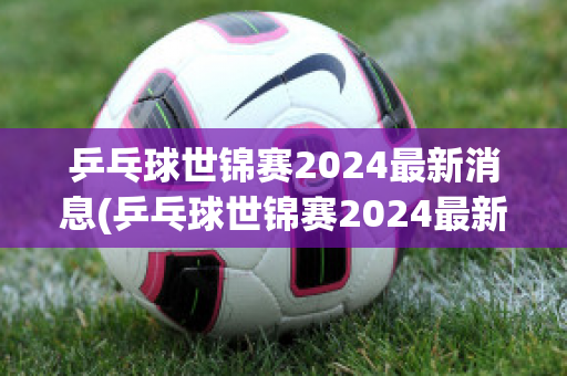 乒乓球世锦赛2024最新消息(乒乓球世锦赛2024最新消息男子)