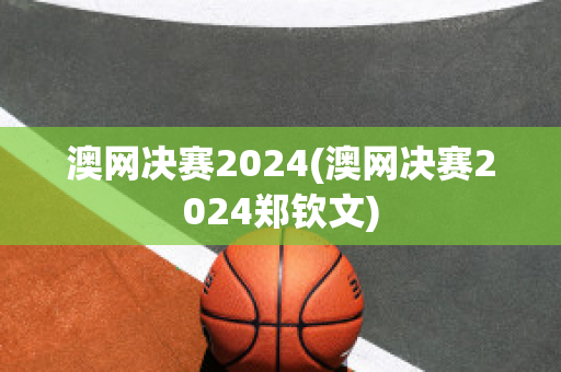 澳网决赛2024(澳网决赛2024郑钦文)