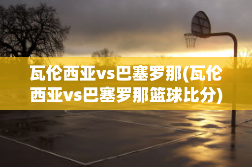 瓦伦西亚vs巴塞罗那(瓦伦西亚vs巴塞罗那篮球比分)