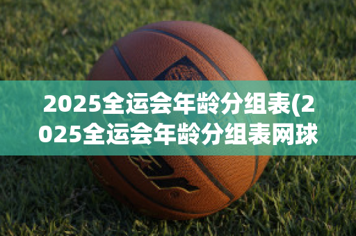 2025全运会年龄分组表(2025全运会年龄分组表网球)