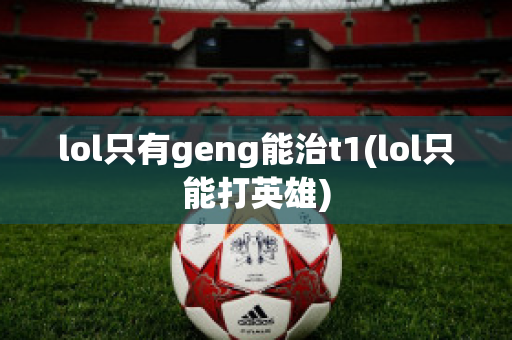 lol只有geng能治t1(lol只能打英雄)