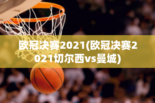 欧冠决赛2021(欧冠决赛2021切尔西vs曼城)