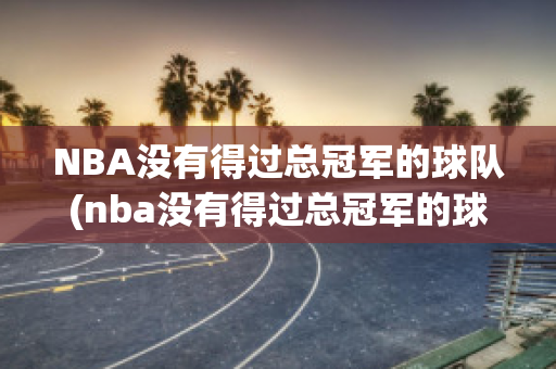 NBA没有得过总冠军的球队(nba没有得过总冠军的球队是谁)