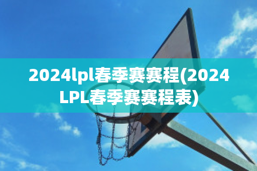 2024lpl春季赛赛程(2024LPL春季赛赛程表)