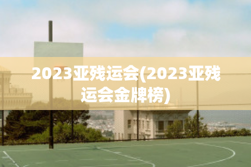 2023亚残运会(2023亚残运会金牌榜)