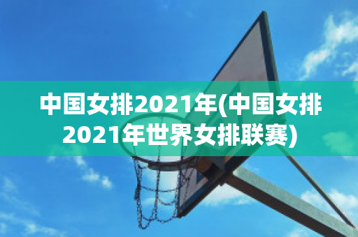 中国女排2021年(中国女排2021年世界女排联赛)