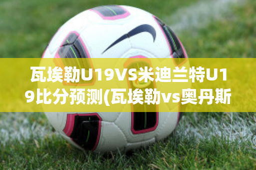 瓦埃勒U19VS米迪兰特U19比分预测(瓦埃勒vs奥丹斯)