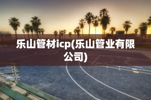 乐山管材icp(乐山管业有限公司)