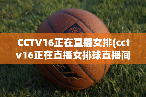 CCTV16正在直播女排(cctv16正在直播女排球直播间)