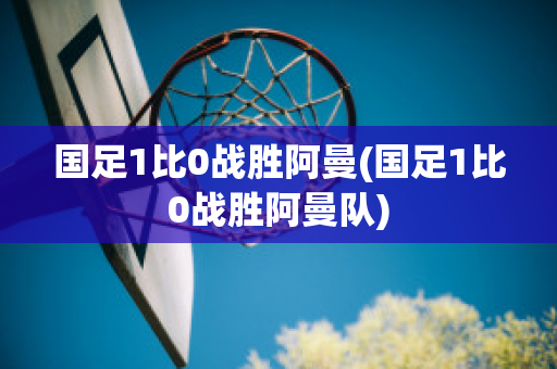 国足1比0战胜阿曼(国足1比0战胜阿曼队)