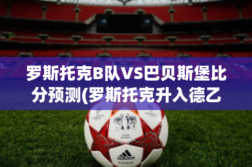 罗斯托克B队VS巴贝斯堡比分预测(罗斯托克升入德乙)