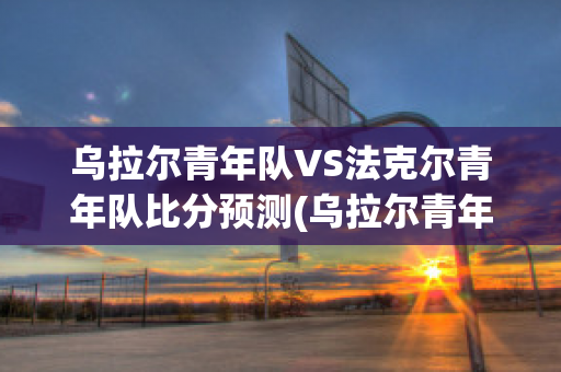 乌拉尔青年队VS法克尔青年队比分预测(乌拉尔青年队vs法克尔青年队比分预测分析)