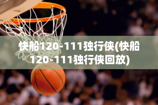 快船120-111独行侠(快船120-111独行侠回放)