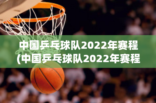 中国乒乓球队2022年赛程(中国乒乓球队2022年赛程时间)