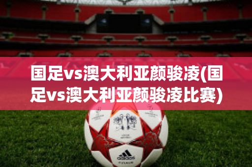 国足vs澳大利亚颜骏凌(国足vs澳大利亚颜骏凌比赛)