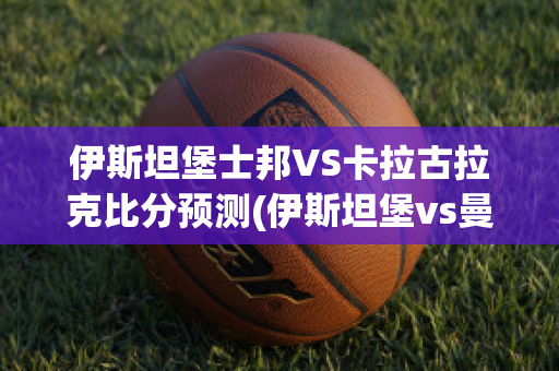 伊斯坦堡士邦VS卡拉古拉克比分预测(伊斯坦堡vs曼联)