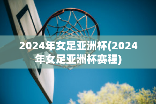 2024年女足亚洲杯(2024年女足亚洲杯赛程)