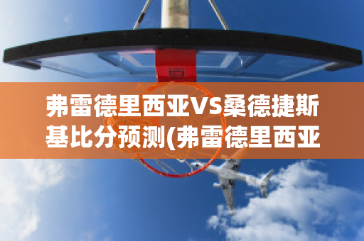 弗雷德里西亚VS桑德捷斯基比分预测(弗雷德里西亚vs埃斯比约)