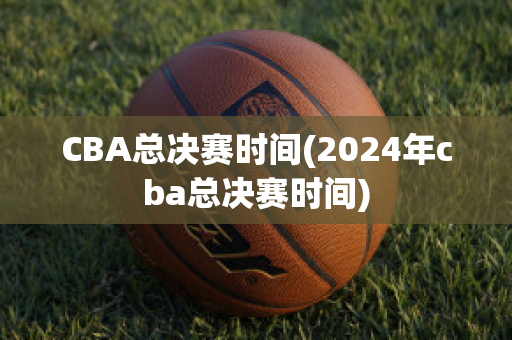 CBA总决赛时间(2024年cba总决赛时间)