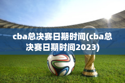 cba总决赛日期时间(cba总决赛日期时间2023)