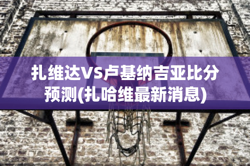 扎维达VS卢基纳吉亚比分预测(扎哈维最新消息)