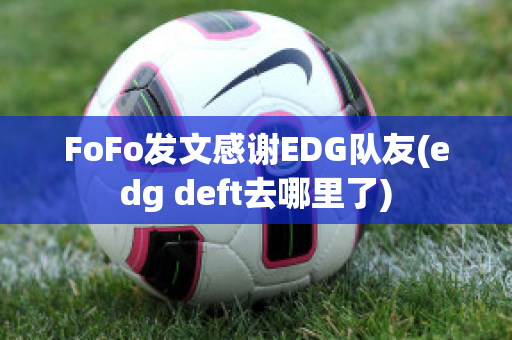 FoFo发文感谢EDG队友(edg deft去哪里了)