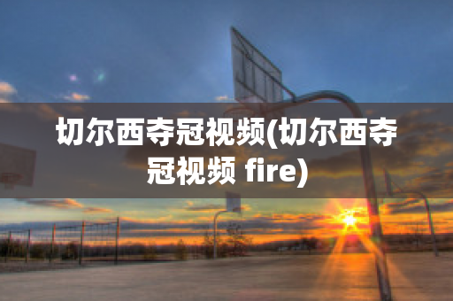 切尔西夺冠视频(切尔西夺冠视频 fire)